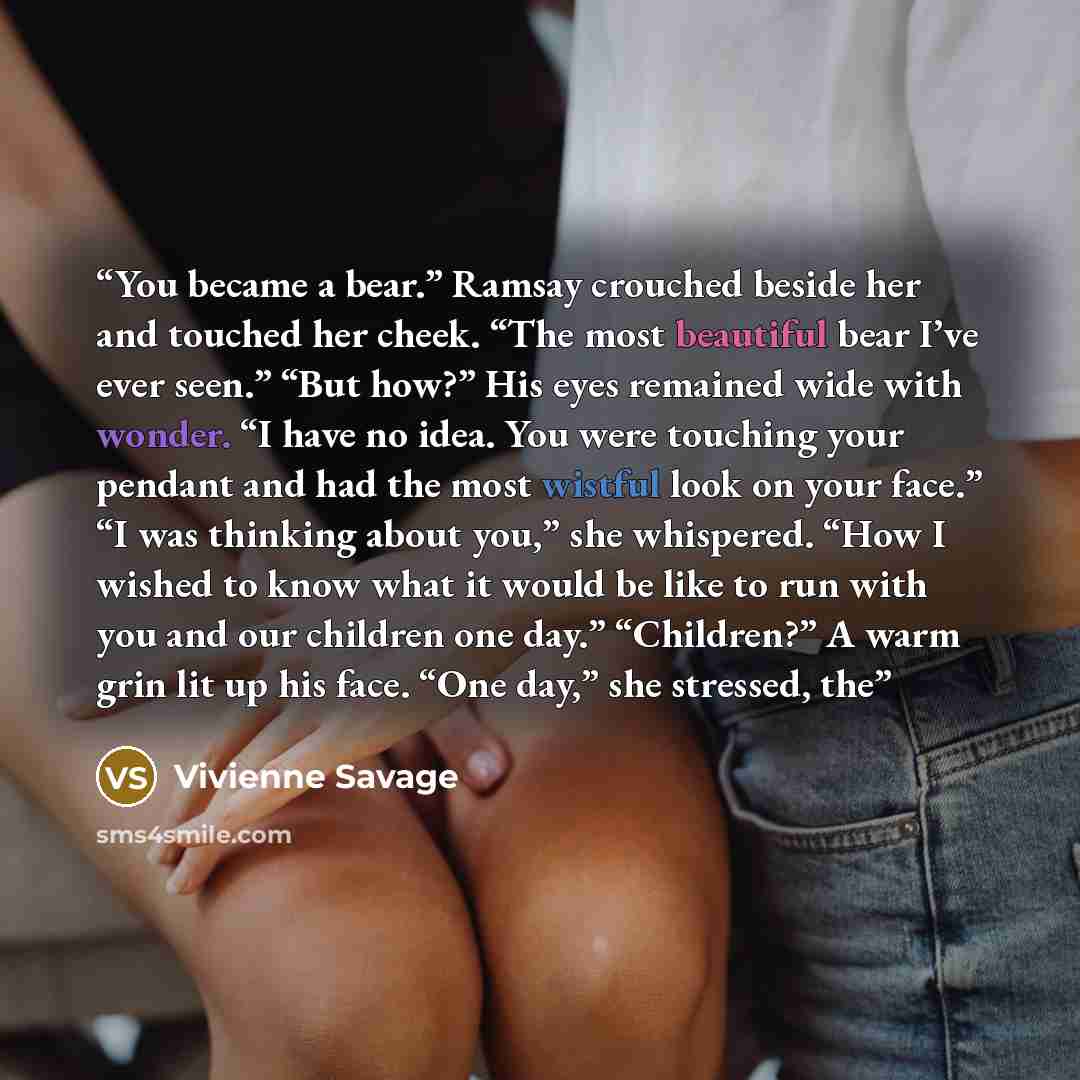 “You became a bear.” Ramsay crouched beside her and touched her cheek. “The most beautiful bear I’ve ever seen.” “But how?” His eyes remained wide with wonder. “I have no idea. You were touching your pendant and had the most wistful look on your face.” “I was thinking about you,” she whispered…” quote by Vivienne Savage