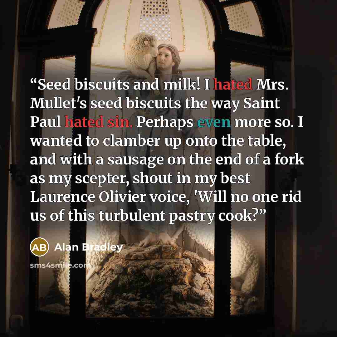 “Seed biscuits and milk! I hated Mrs. Mullet's seed biscuits the way Saint Paul hated sin. Perhaps even more so. I wanted to clamber up onto the table, and with a sausage on the end of a fork as my scepter, shout in my best Laurence Olivier voice, 'Will no one rid us of this turbulent pastry cook?” quote by Alan Bradley