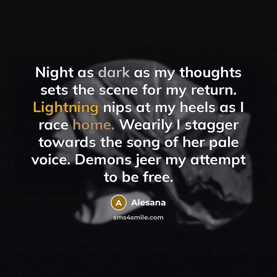 “Night as dark as my thoughts sets the scene for my return. Lightning nips at my heels as I race home. Wearily I stagger towards the song of her pale voice. Demons jeer my attempt to be free.” quote by Alesana