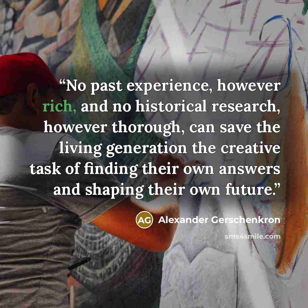 “No past experience, however rich, and no historical research, however thorough, can save the living generation the creative task of finding their own answers and shaping their own future.” quote by Alexander Gerschenkron