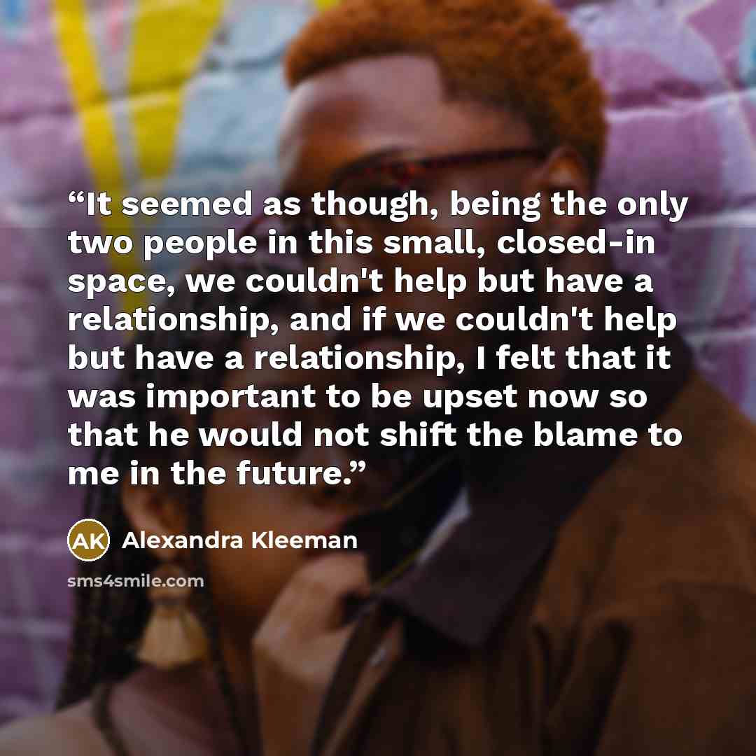 “It seemed as though, being the only two people in this small, closed-in space, we couldn't help but have a relationship, and if we couldn't help but have a relationship, I felt that it was important to be upset now so that he would not shift the blame to me in the future.” quote by Alexandra Kleeman