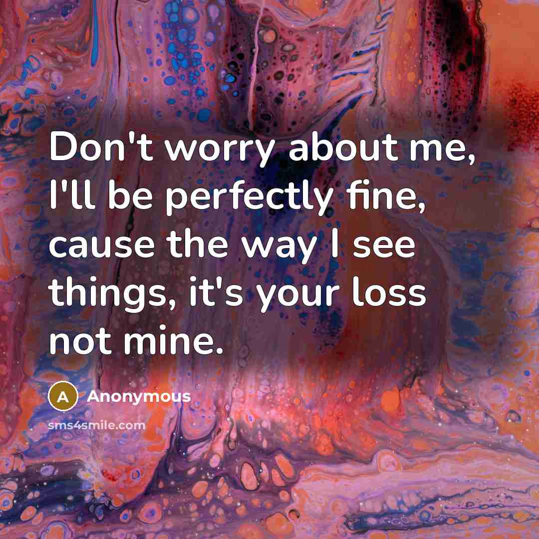“Don't worry about me, I'll be perfectly fine, cause the way I see things, it's your loss not mine.” quote by Anonymous