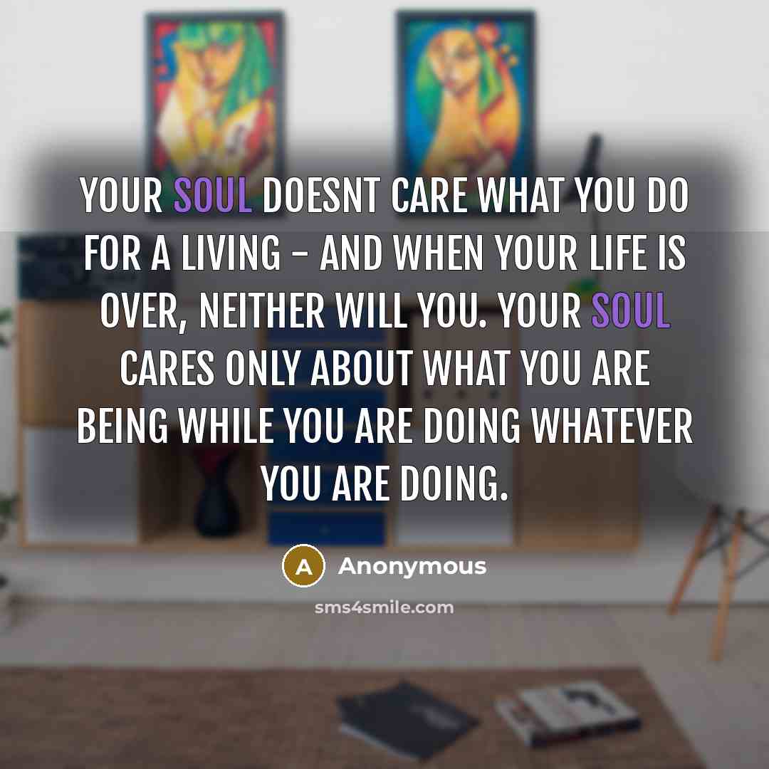 “Your soul doesnt care what you do for a living - and when your life is over, neither will you. Your soul cares only about what you are being while you are doing whatever you are doing.” quote by Anonymous