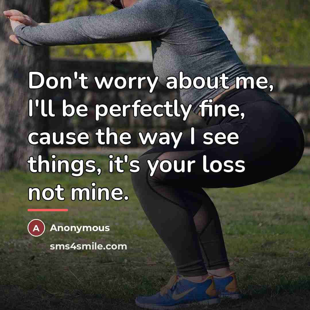 “Don't worry about me, I'll be perfectly fine, cause the way I see things, it's your loss not mine.” quote by Anonymous