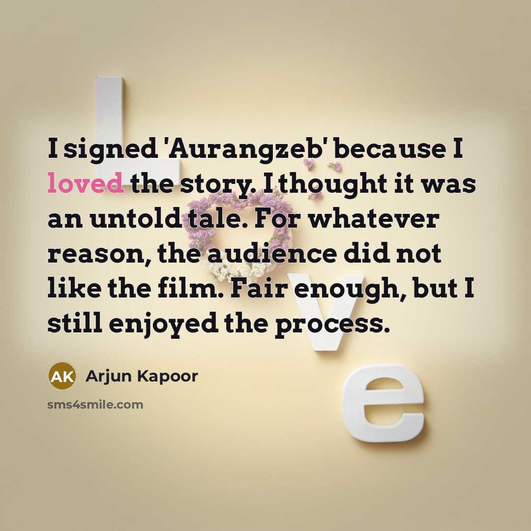 “I signed 'Aurangzeb' because I loved the story. I thought it was an untold tale. For whatever reason, the audience did not like the film. Fair enough, but I still enjoyed the process.” quote by Arjun Kapoor