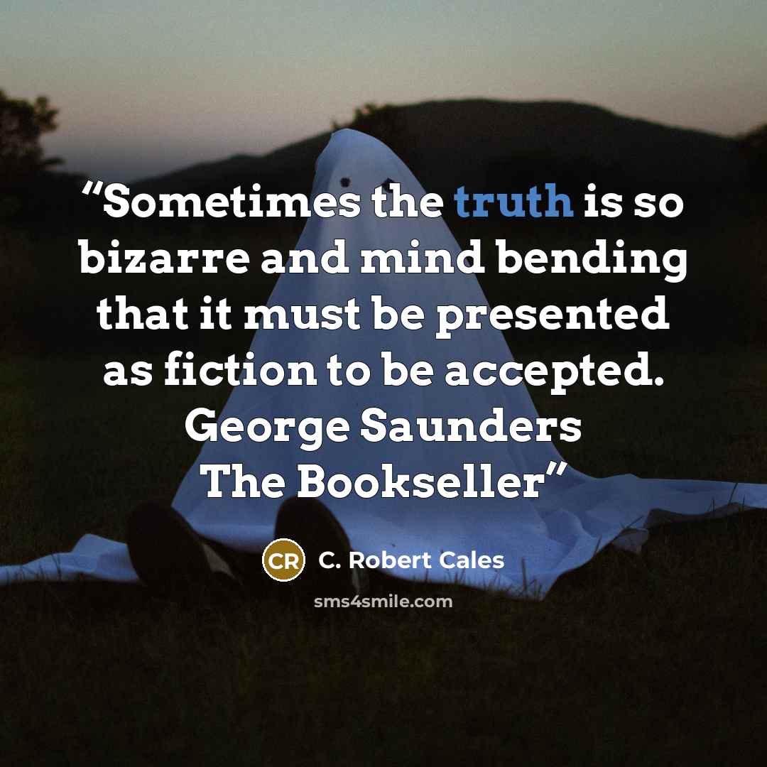 “Sometimes the truth is so bizarre and mind bending that it must be presented as fiction to be accepted. George Saunders The Bookseller” quote by C. Robert Cales