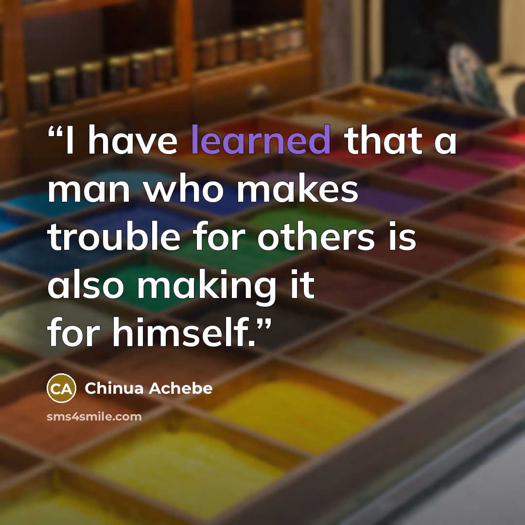 “I have learned that a man who makes trouble for others is also making it for himself.” quote by Chinua Achebe