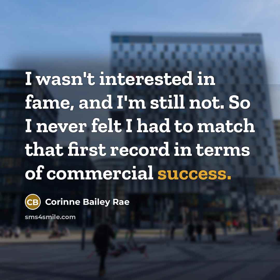 “I wasn't interested in fame, and I'm still not. So I never felt I had to match that first record in terms of commercial success.” quote by Corinne Bailey Rae