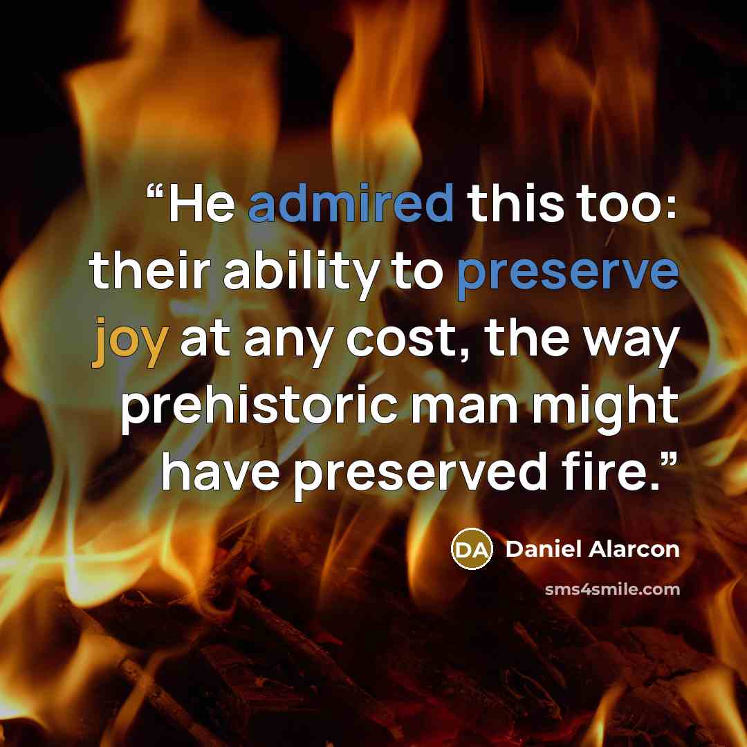 “He admired this too: their ability to preserve joy at any cost, the way prehistoric man might have preserved fire.” quote by Daniel Alarcón