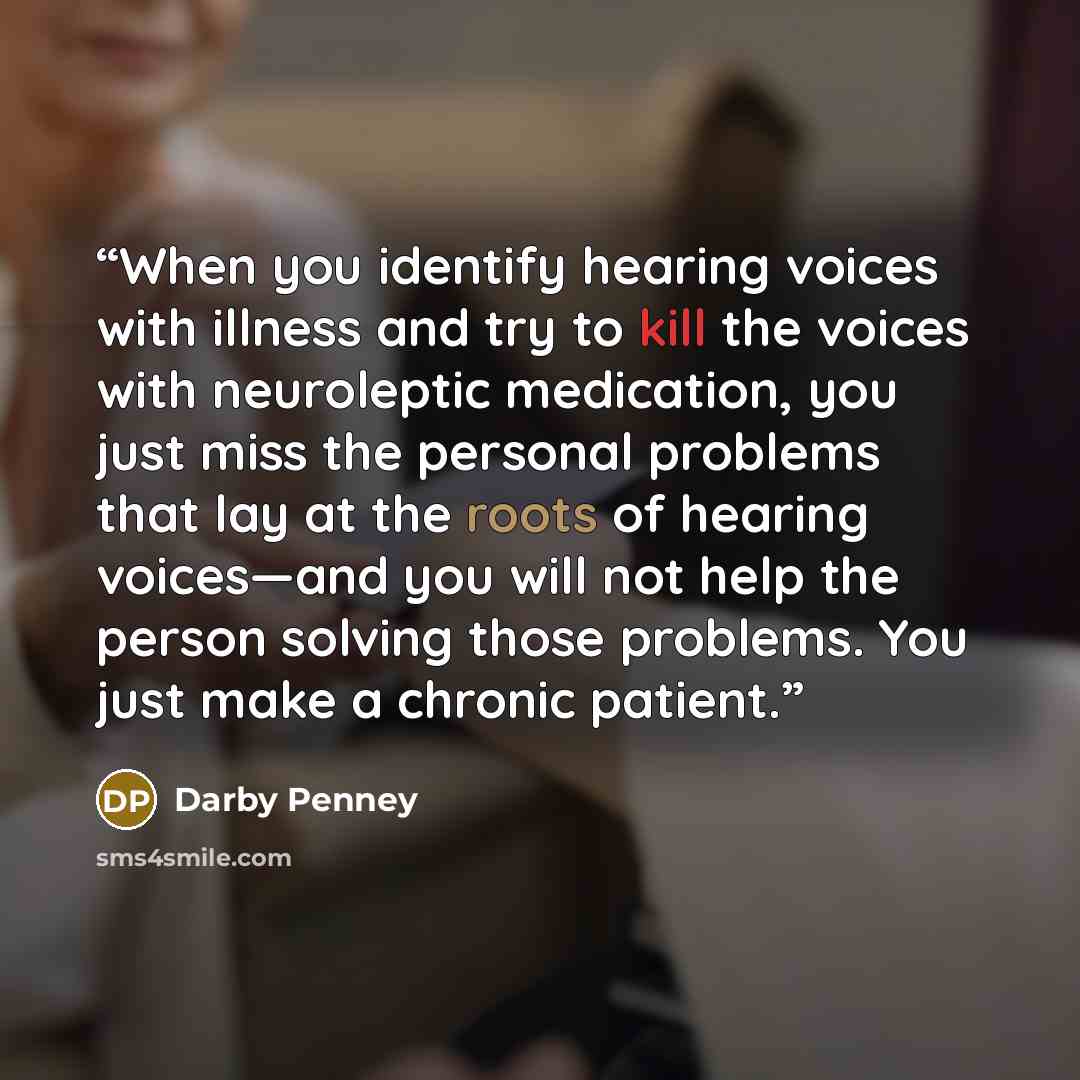 “When you identify hearing voices with illness and try to kill the voices with neuroleptic medication, you just miss the personal problems that lay at the roots of hearing voices—and you will not help the person solving those problems. You just make a chronic patient.” quote by Darby Penney