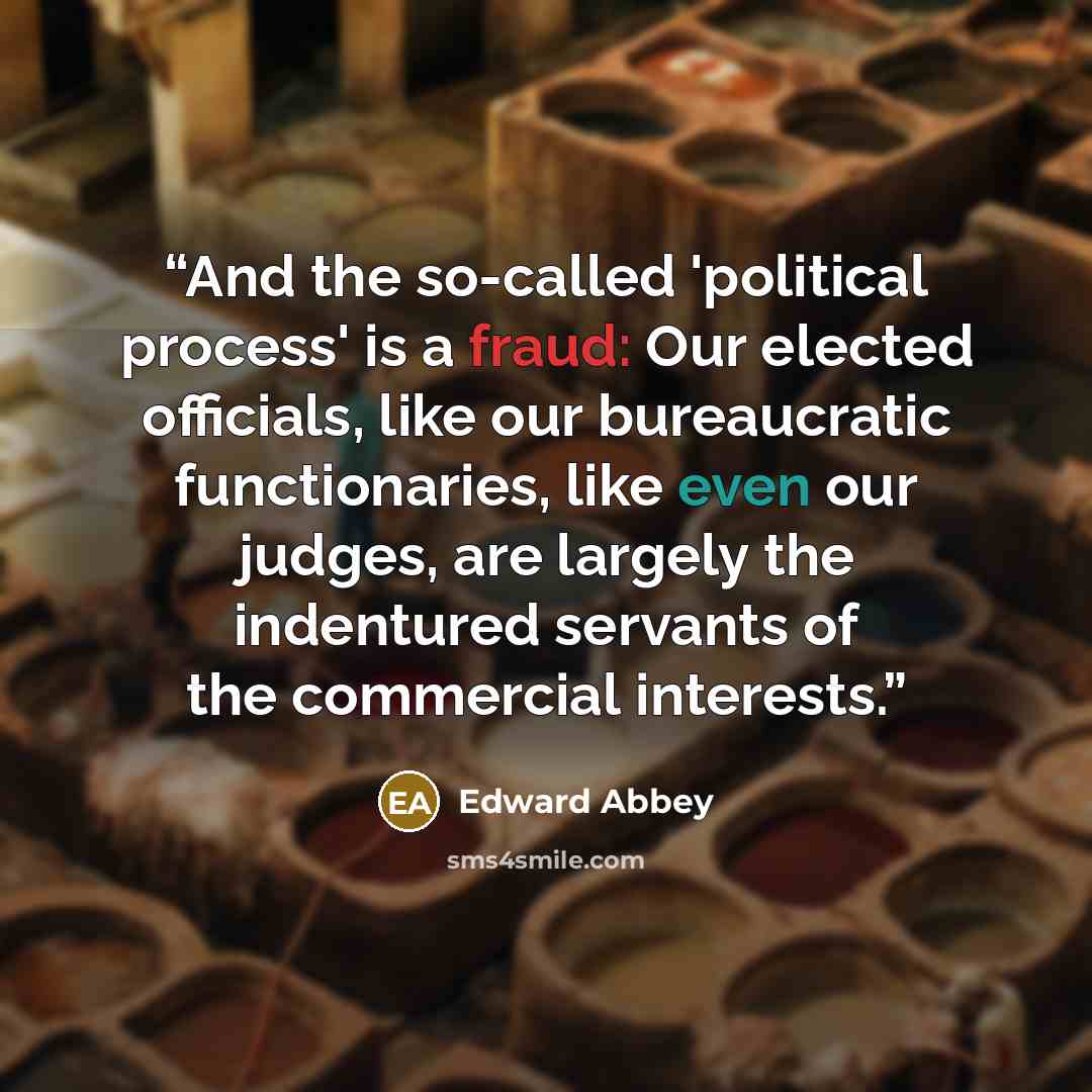 “And the so-called 'political process' is a fraud: Our elected officials, like our bureaucratic functionaries, like even our judges, are largely the indentured servants of the commercial interests.” quote by Edward Abbey