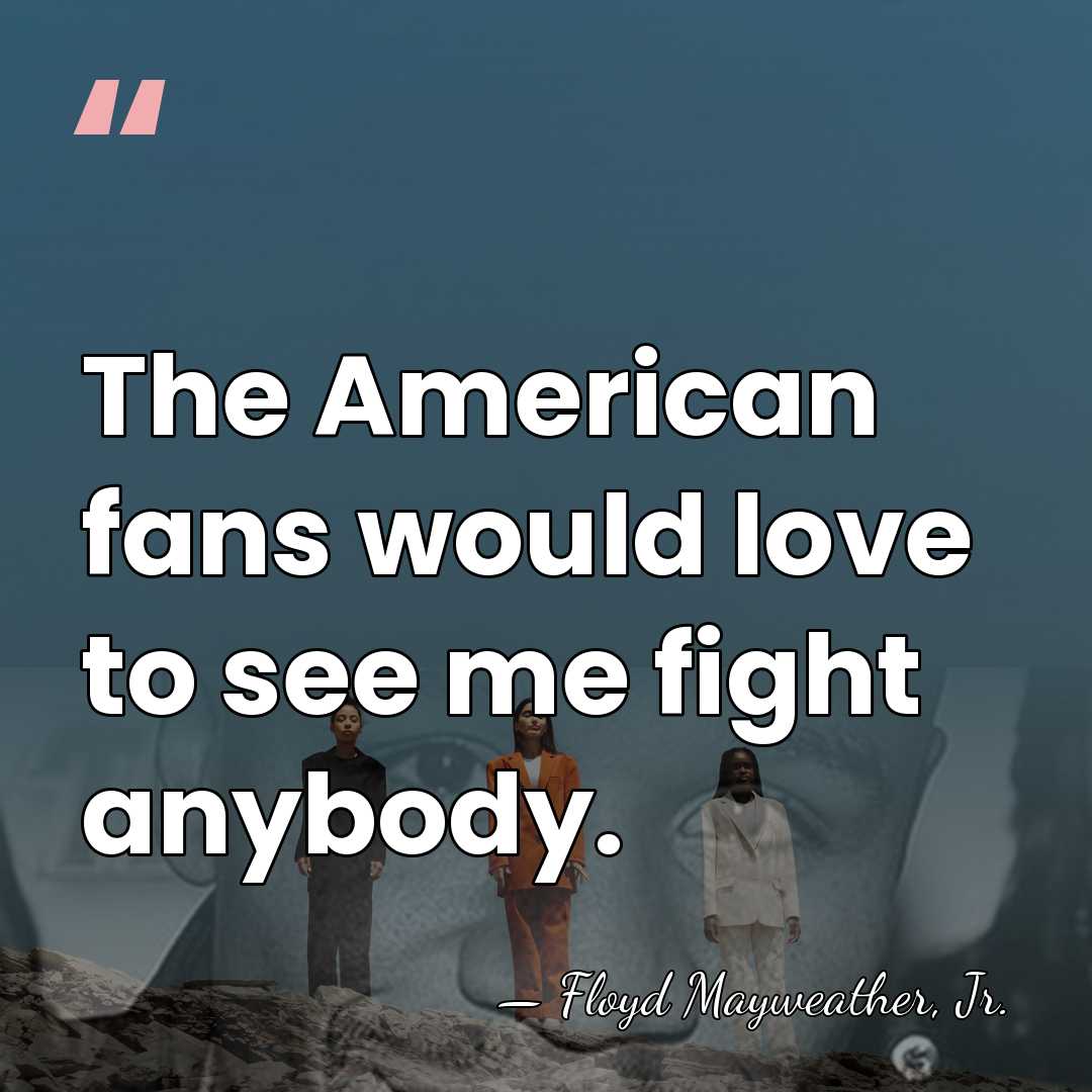 The American fans would love to see me fight anybody. - Floyd Mayweather, Jr.