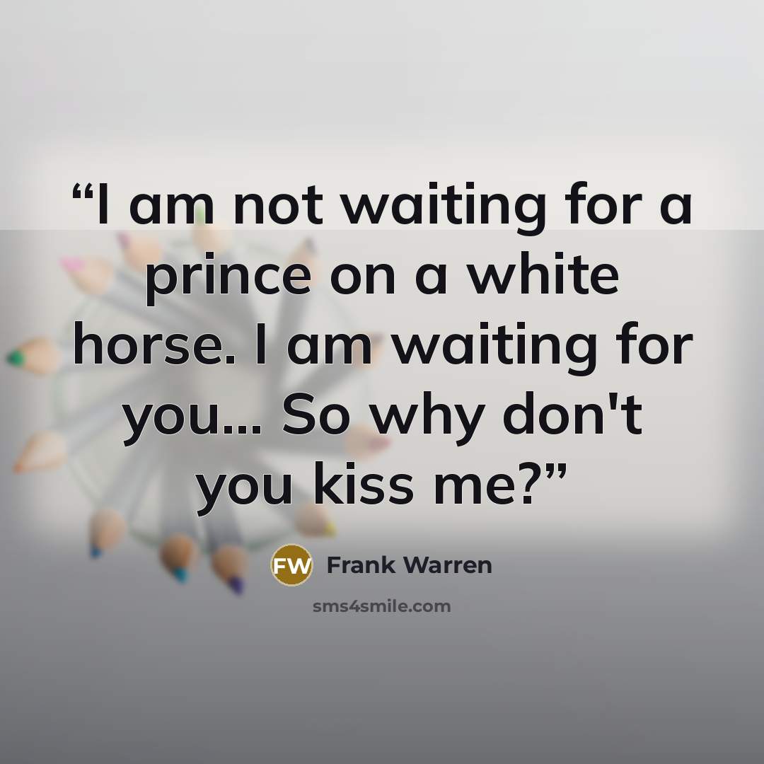 “I am not waiting for a prince on a white horse. I am waiting for you... So why don't you kiss me?” quote by Frank Warren