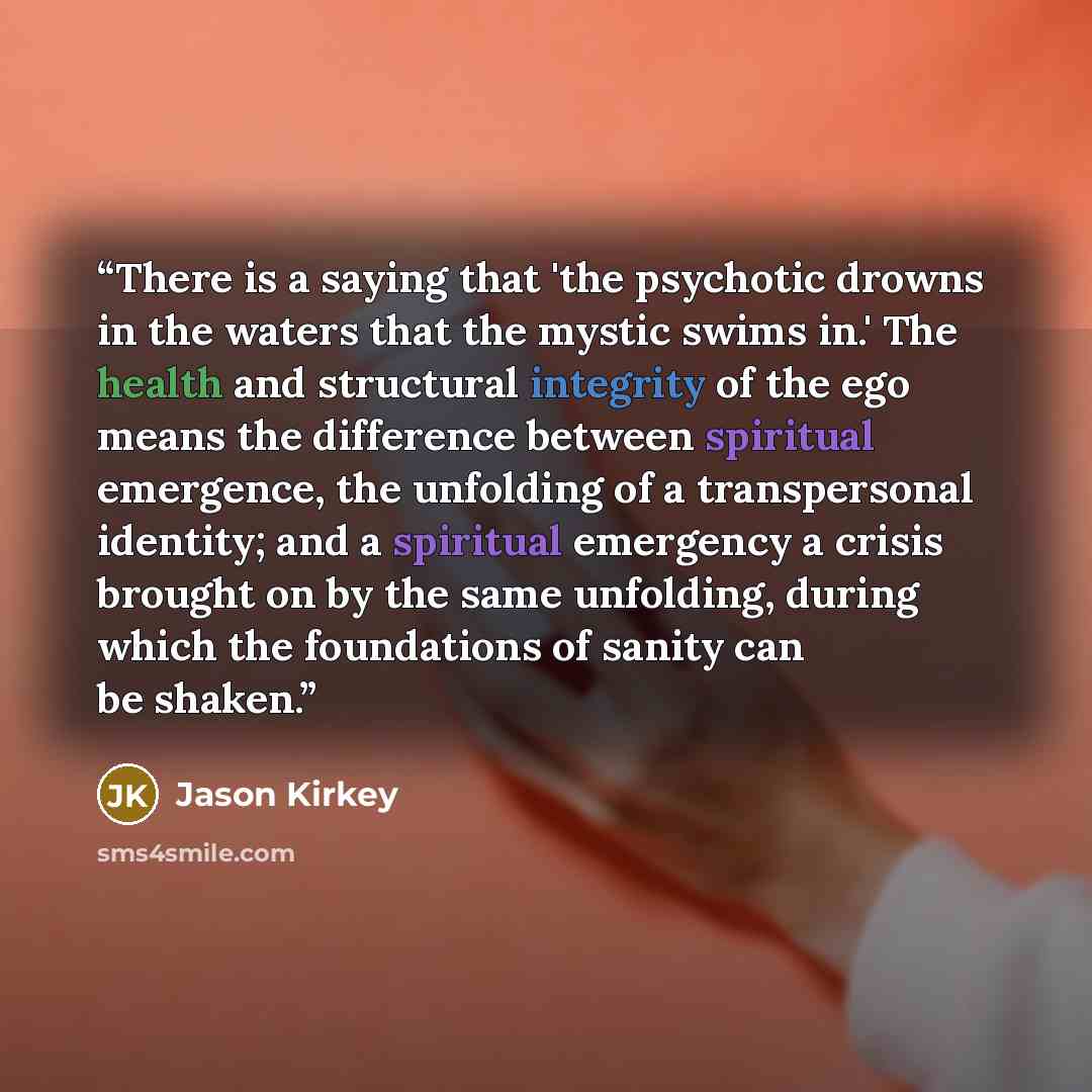 “There is a saying that 'the psychotic drowns in the waters that the mystic swims in.' The health and structural integrity of the ego means the difference between spiritual emergence, the unfolding of a transpersonal identity; and a spiritual emergency a crisis brought on by the same unfolding…” quote by Jason Kirkey