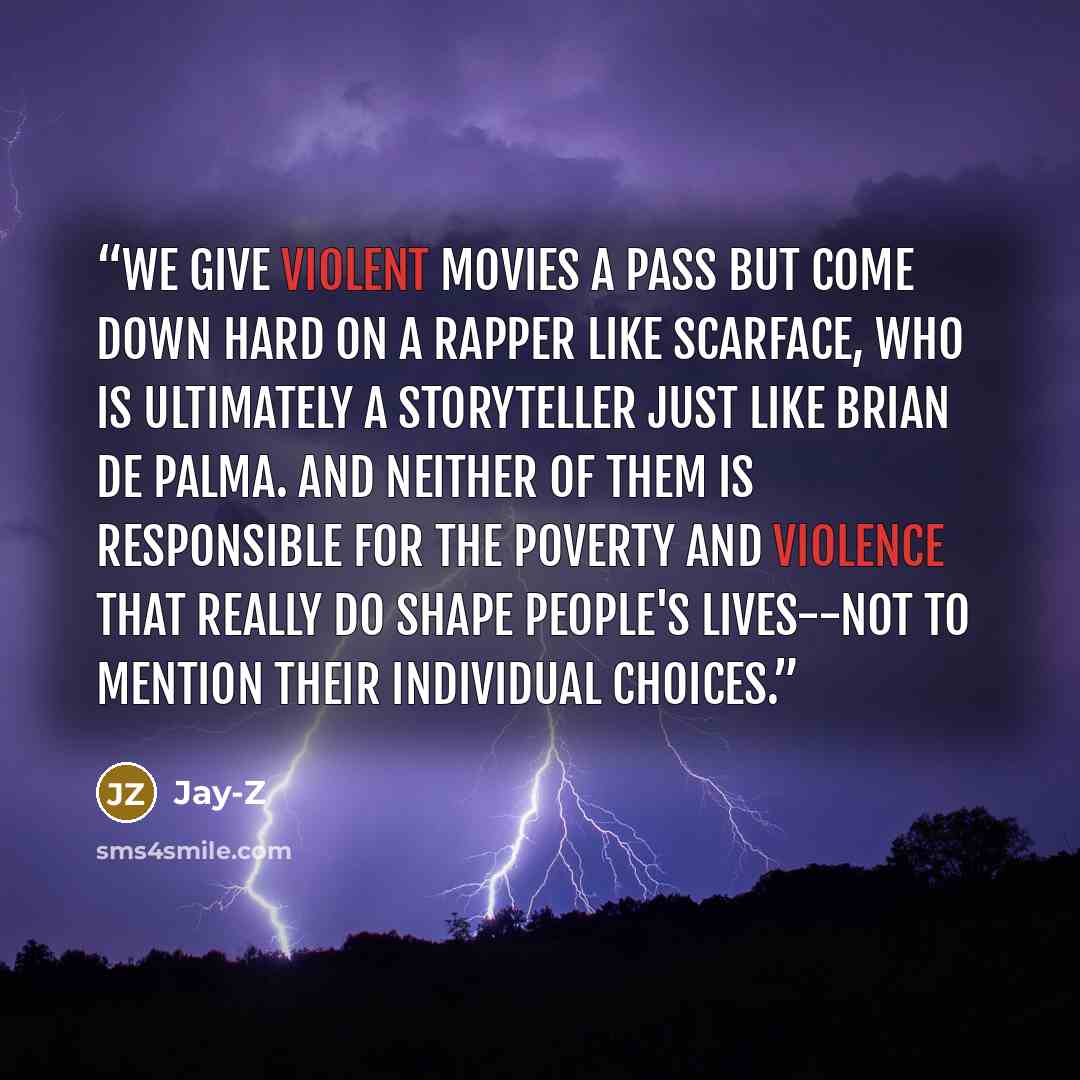“We give violent movies a pass but come down hard on a rapper like Scarface, who is ultimately a storyteller just like Brian de Palma. And neither of them is responsible for the poverty and violence that really do shape people's lives--not to mention their individual choices.” quote by Jay-Z