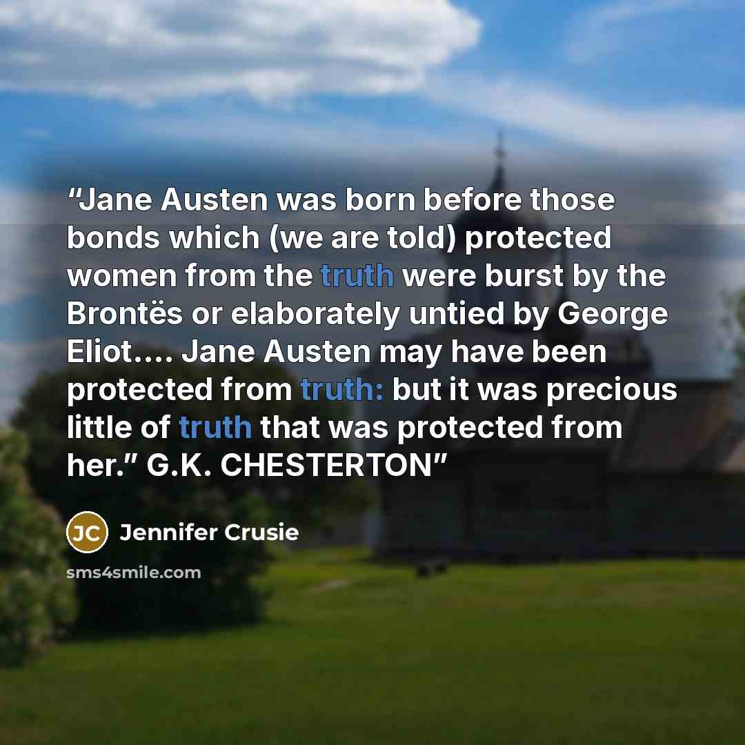 “Jane Austen was born before those bonds which (we are told) protected women from the truth were burst by the Brontës or elaborately untied by George Eliot.… Jane Austen may have been protected from truth: but it was precious little of truth that was protected from her.” G.K. CHESTERTON” quote by Jennifer Crusie