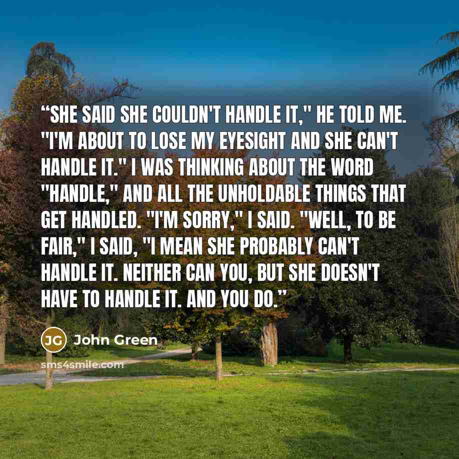 “She said she couldn't handle it," he told me. "I'm about to lose my eyesight and she can't handle it." I was thinking about the word "handle," and all the unholdable things that get handled. "I'm sorry," I said. "Well, to be fair," I said, "I mean she probably can't handle it. Neither can you, but…” quote by John Green