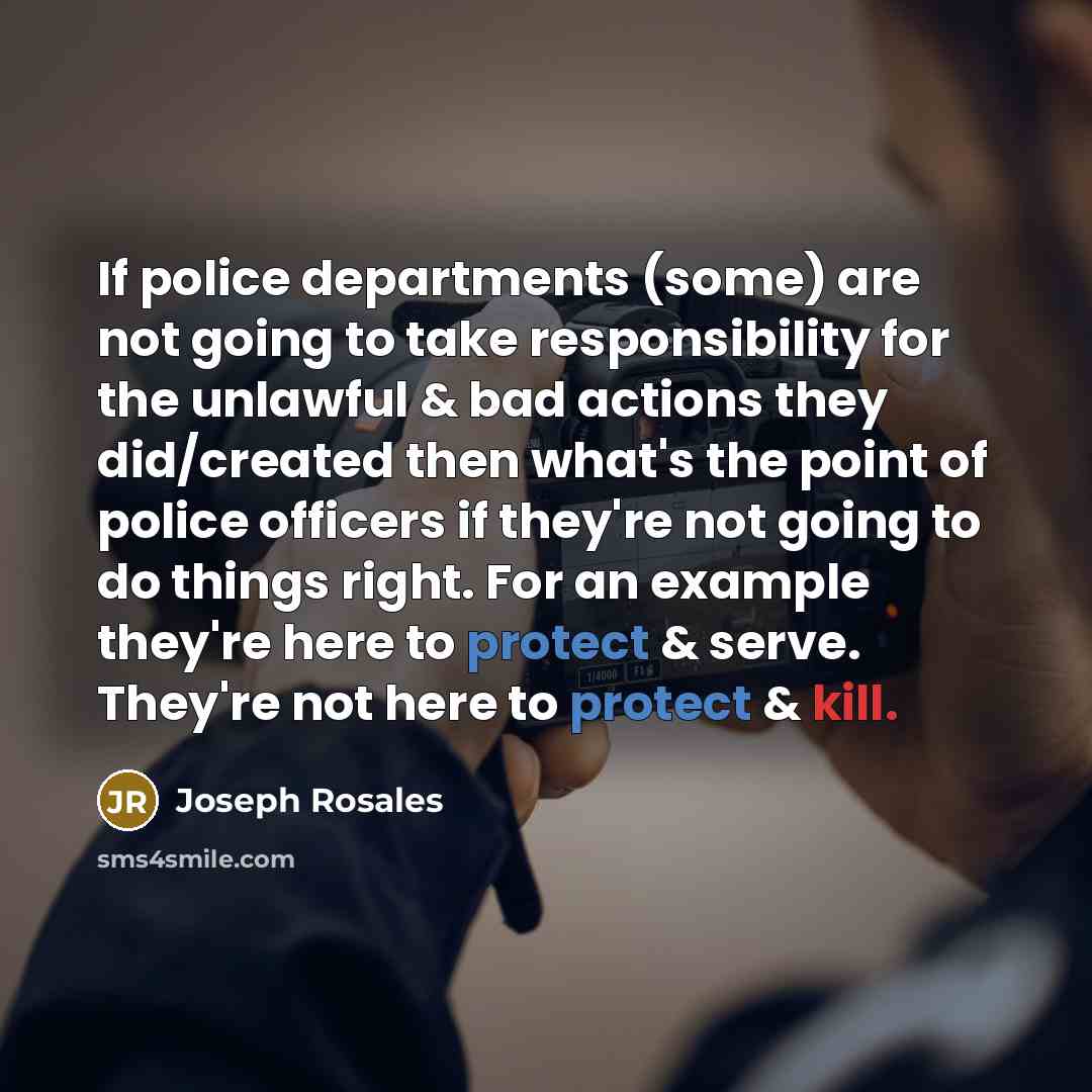 “If police departments (some) are not going to take responsibility for the unlawful & bad actions they did/created then what's the point of police officers if they're not going to do things right. For an example they're here to protect & serve. They're not here to protect & kill.” quote by Joseph Rosales