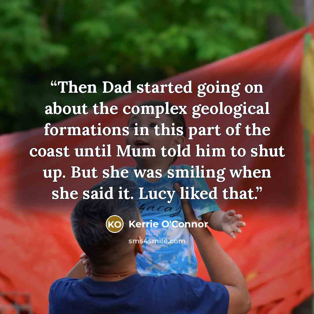 “Then Dad started going on about the complex geological formations in this part of the coast until Mum told him to shut up. But she was smiling when she said it. Lucy liked that.” quote by Kerrie O'Connor