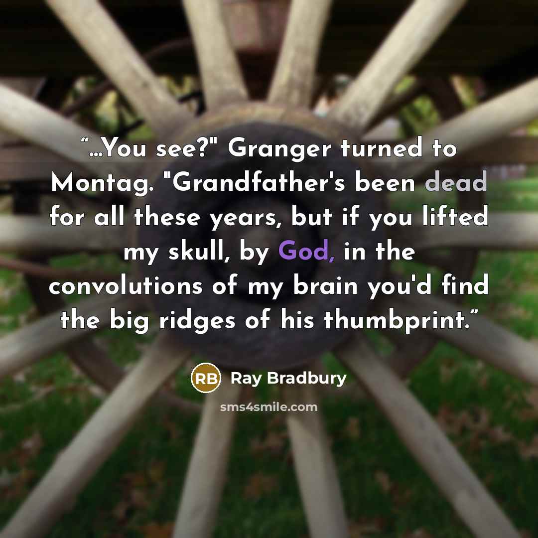 “...You see?" Granger turned to Montag. "Grandfather's been dead for all these years, but if you lifted my skull, by God, in the convolutions of my brain you'd find the big ridges of his thumbprint.” quote by Ray Bradbury