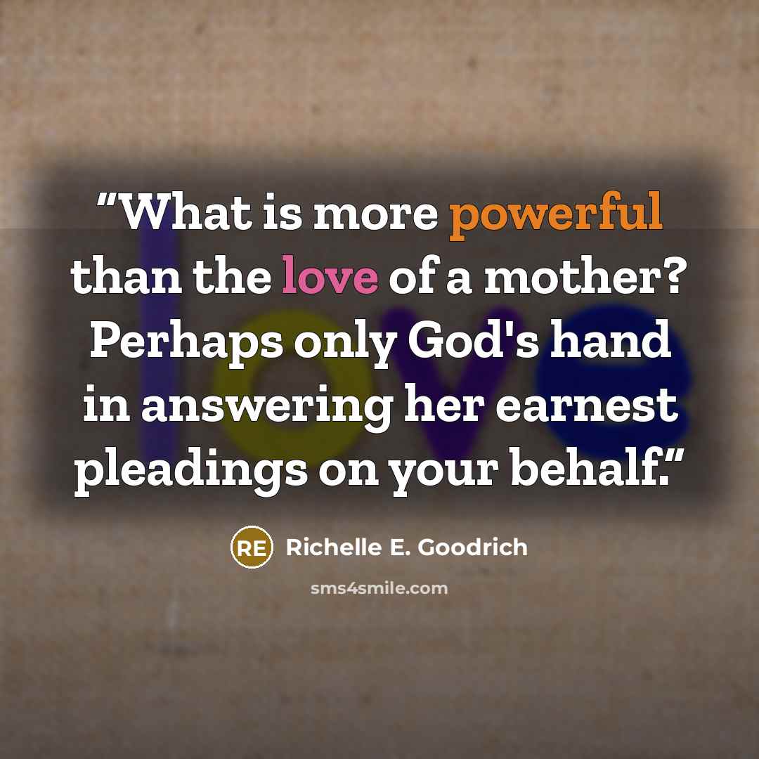“What is more powerful than the love of a mother? Perhaps only God's hand in answering her earnest pleadings on your behalf.” quote by Richelle E. Goodrich