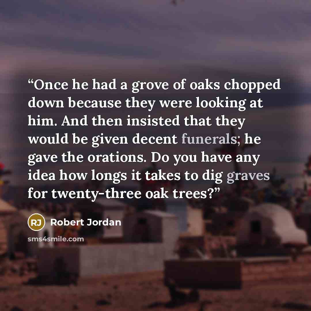 “Once he had a grove of oaks chopped down because they were looking at him. And then insisted that they would be given decent funerals; he gave the orations. Do you have any idea how longs it takes to dig graves for twenty-three oak trees?” quote by Robert Jordan