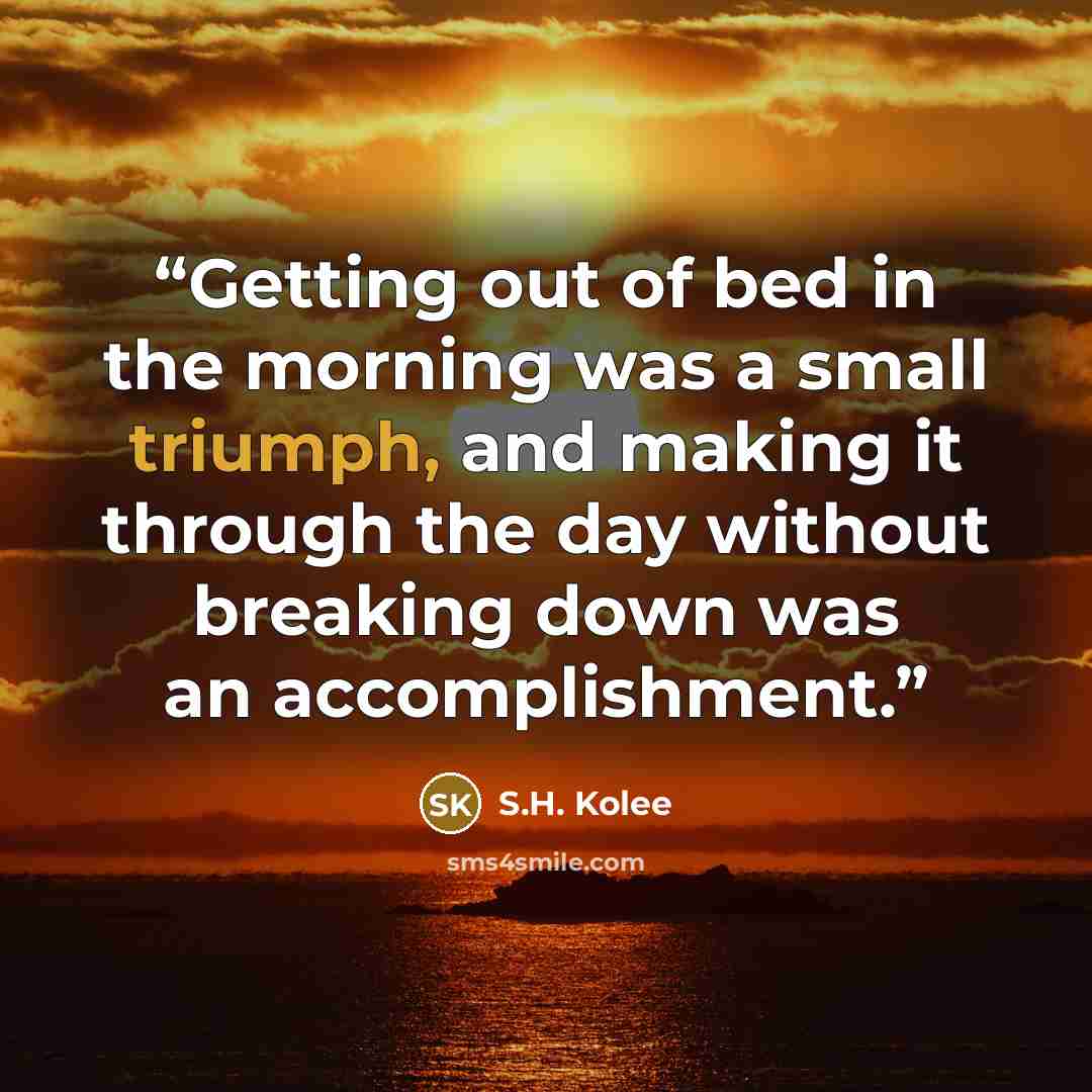 “Getting out of bed in the morning was a small triumph, and making it through the day without breaking down was an accomplishment.” quote by S.H. Kolee