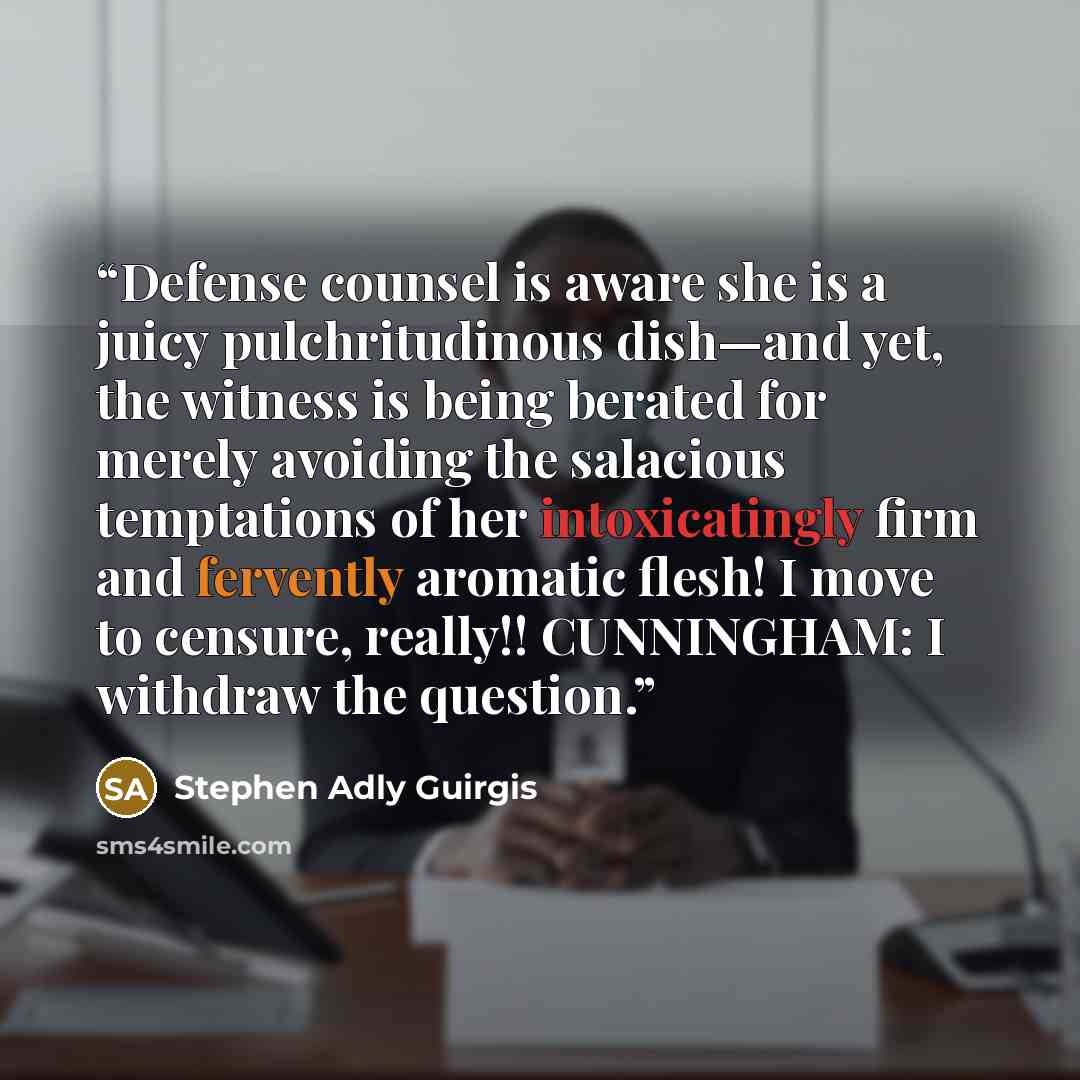 “Defense counsel is aware she is a juicy pulchritudinous dish—and yet, the witness is being berated for merely avoiding the salacious temptations of her intoxicatingly firm and fervently aromatic flesh! I move to censure, really!! CUNNINGHAM: I withdraw the question.” quote by Stephen Adly Guirgis