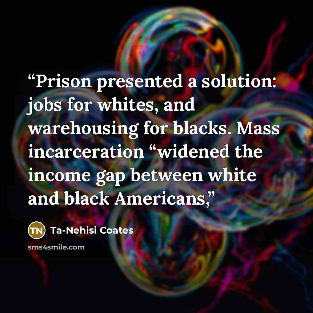“Prison presented a solution: jobs for whites, and warehousing for blacks. Mass incarceration “widened the income gap between white and black Americans,” quote by Ta-Nehisi Coates