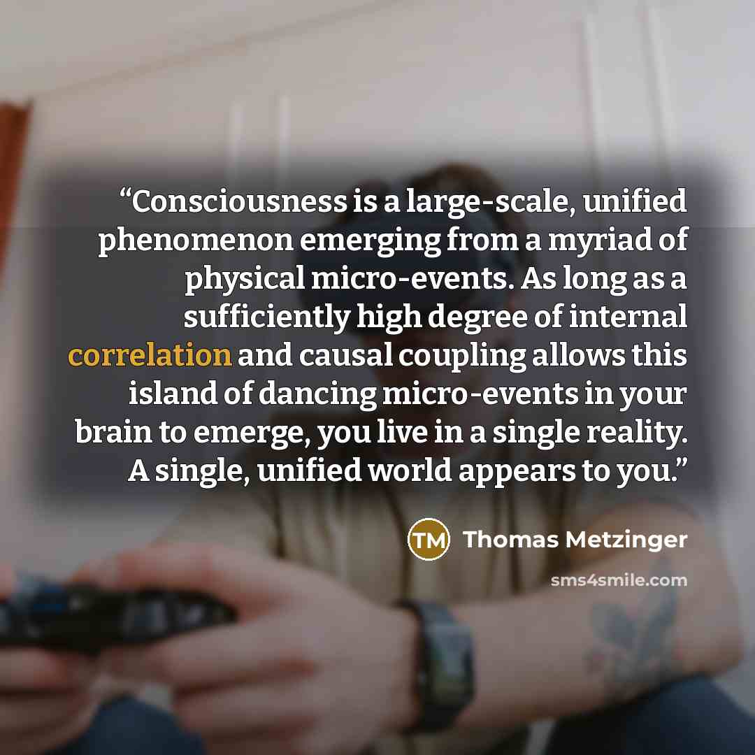 “Consciousness is a large-scale, unified phenomenon emerging from a myriad of physical micro-events. As long as a sufficiently high degree of internal correlation and causal coupling allows this island of dancing micro-events in your brain to emerge, you live in a single reality. A single, unified…” quote by Thomas Metzinger