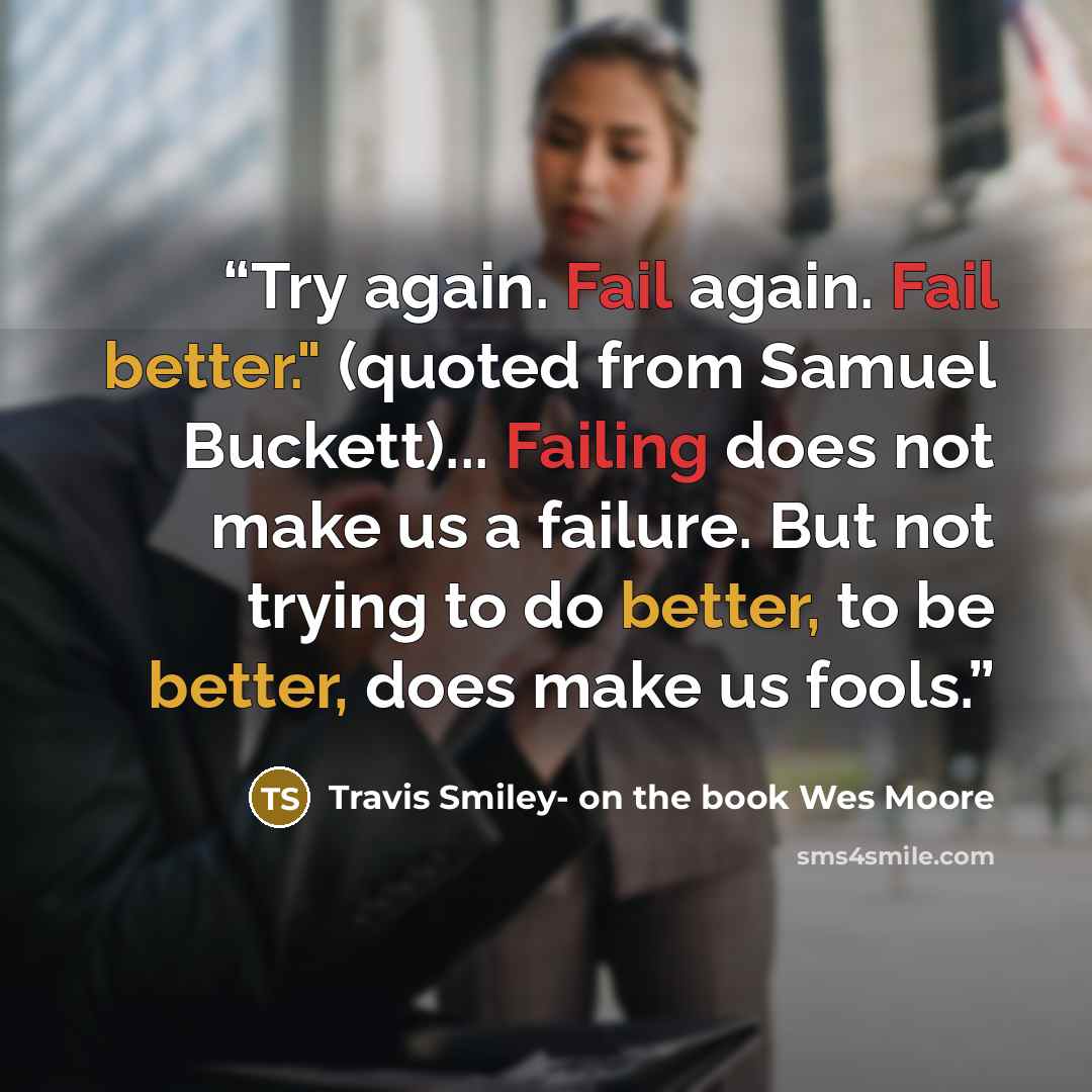 “Try again. Fail again. Fail better." (quoted from Samuel Buckett)... Failing does not make us a failure. But not trying to do better, to be better, does make us fools.” quote by Travis Smiley- on the book Wes Moore