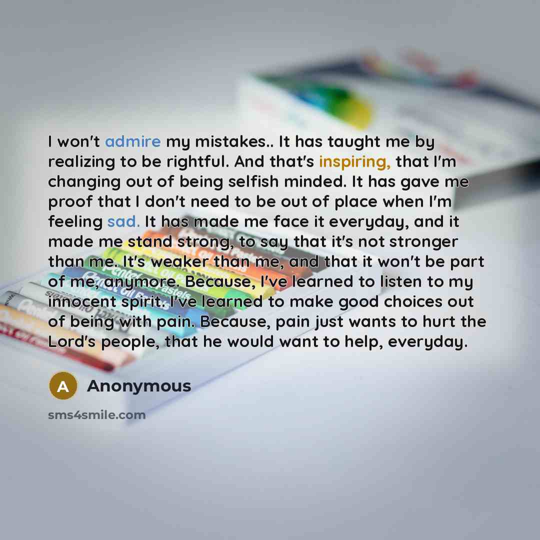 “I won't admire my mistakes.. It has taught me by realizing to be rightful. And that's inspiring, that I'm changing out of being selfish minded. It has gave me proof that I don't need to be out of place when I'm feeling sad. It has made me face it everyday, and it made me stand strong, to say that…” quote by Anonymous