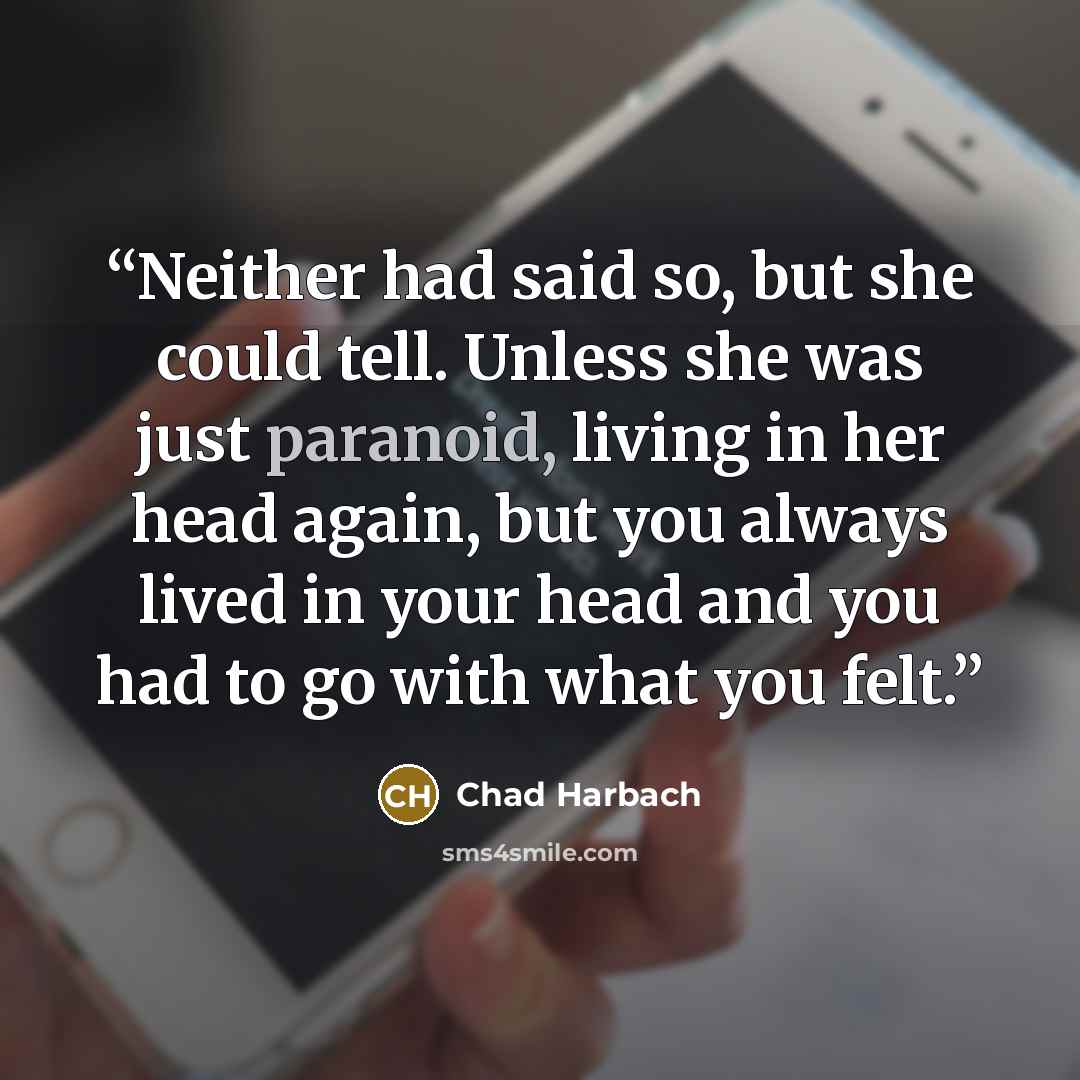 “Neither had said so, but she could tell. Unless she was just paranoid, living in her head again, but you always lived in your head and you had to go with what you felt.” quote by Chad Harbach