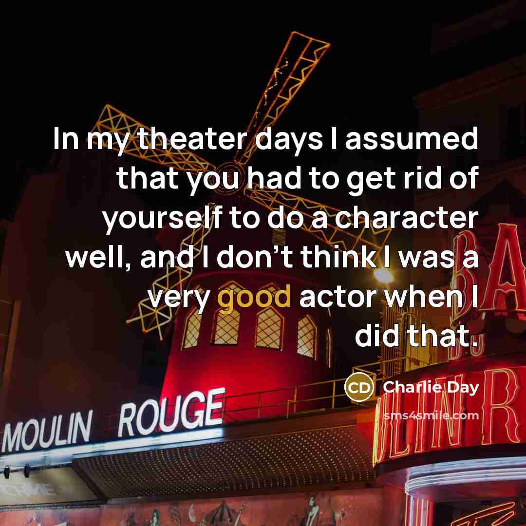 “In my theater days I assumed that you had to get rid of yourself to do a character well, and I don’t think I was a very good actor when I did that.” quote by Charlie Day