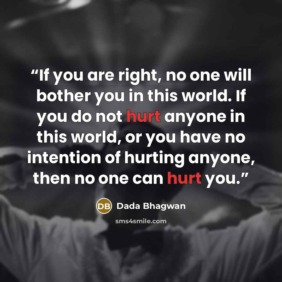 “If you are right, no one will bother you in this world. If you do not hurt anyone in this world, or you have no intention of hurting anyone, then no one can hurt you.” quote by Dada Bhagwan