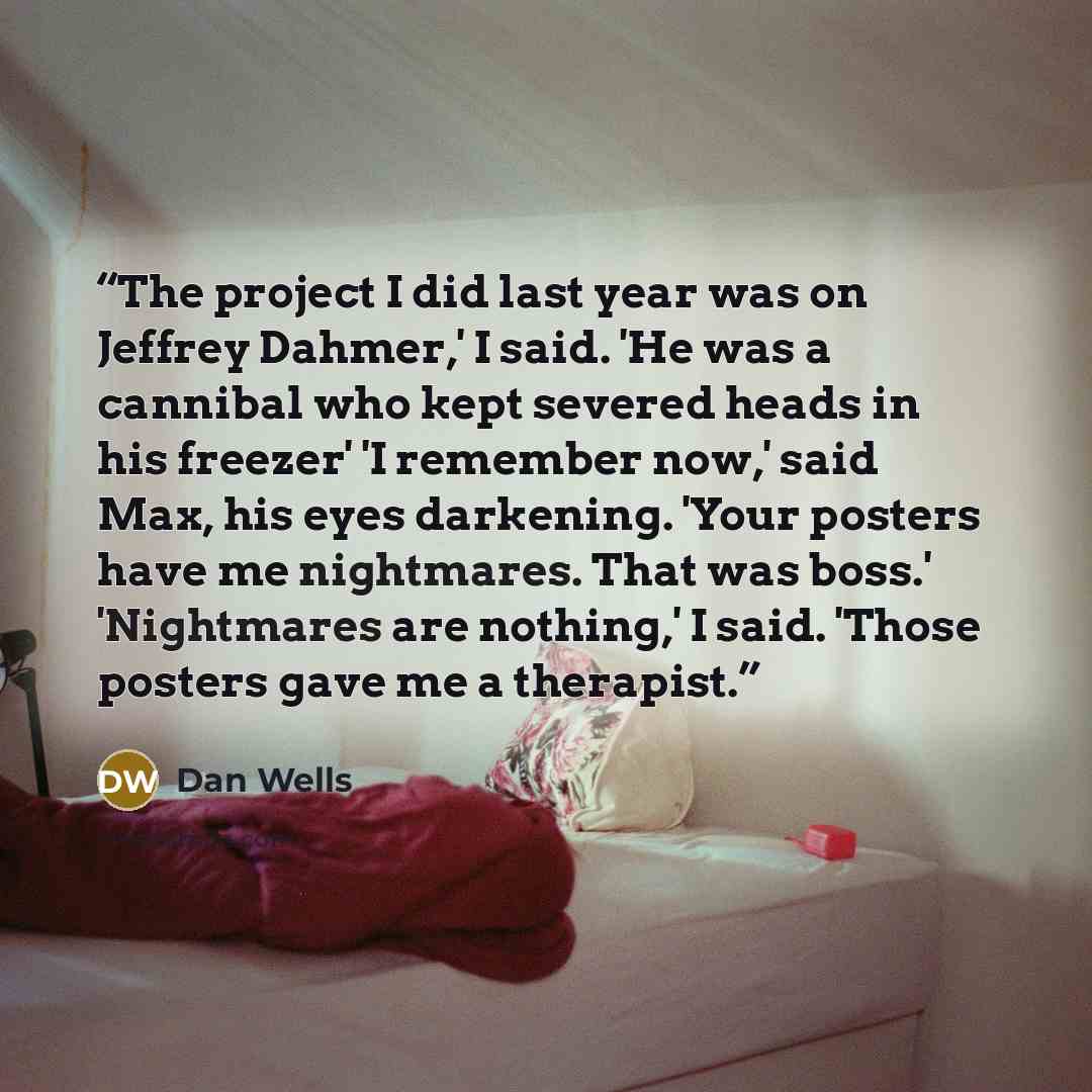 “The project I did last year was on Jeffrey Dahmer,' I said. 'He was a cannibal who kept severed heads in his freezer' 'I remember now,' said Max, his eyes darkening. 'Your posters have me nightmares. That was boss.' 'Nightmares are nothing,' I said. 'Those posters gave me a therapist.” quote by Dan Wells