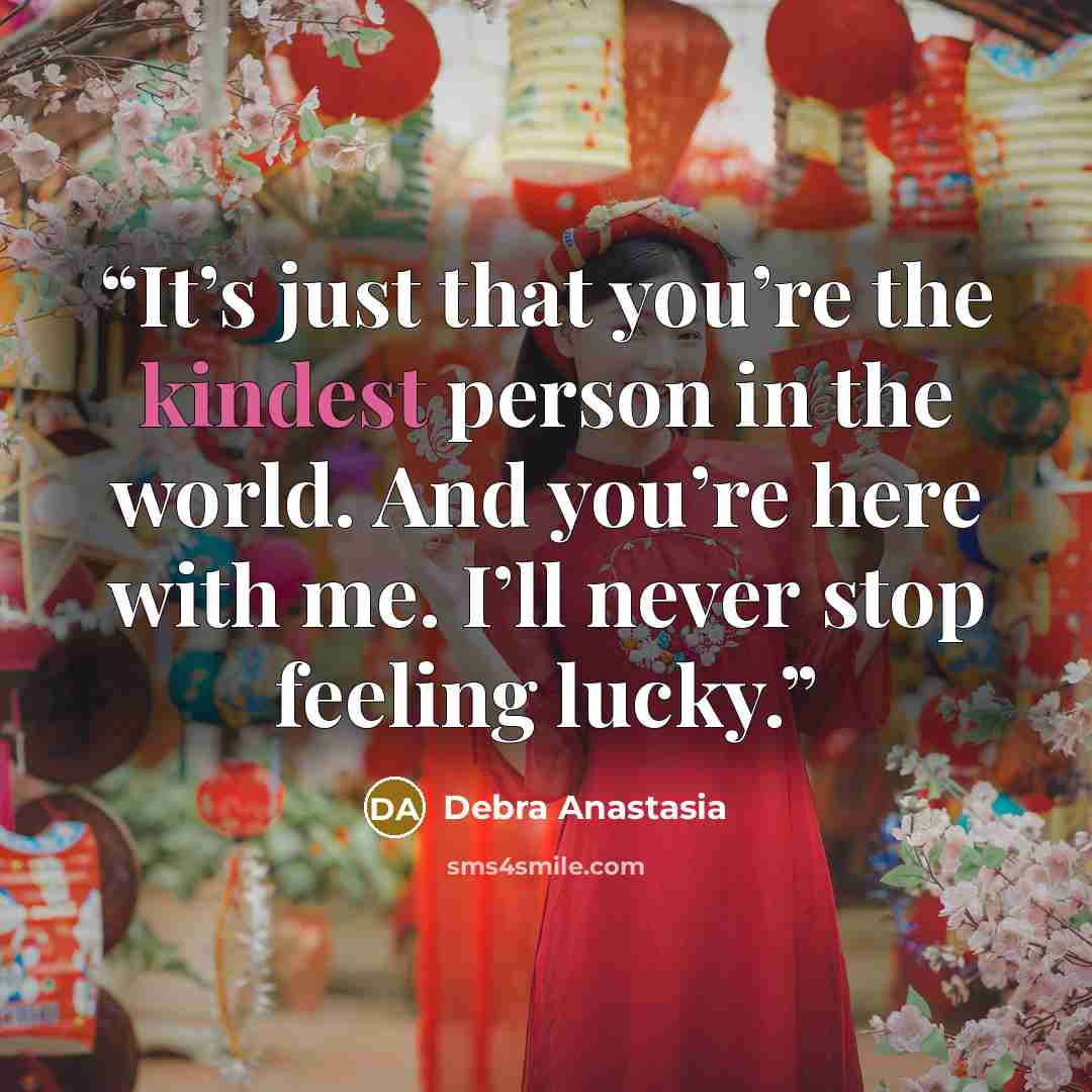 “It’s just that you’re the kindest person in the world. And you’re here with me. I’ll never stop feeling lucky.” quote by Debra Anastasia