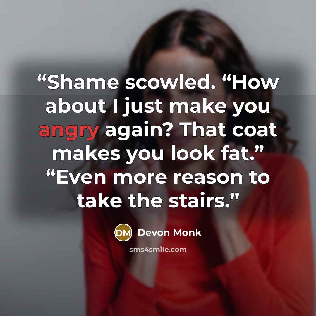 “Shame scowled. “How about I just make you angry again? That coat makes you look fat.” “Even more reason to take the stairs.” quote by Devon Monk