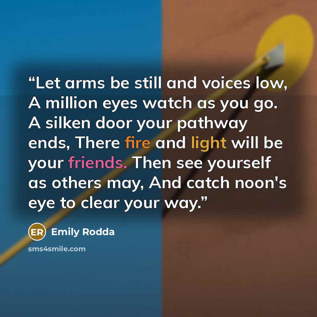 “Let arms be still and voices low, A million eyes watch as you go. A silken door your pathway ends, There fire and light will be your friends. Then see yourself as others may, And catch noon's eye to clear your way.” quote by Emily Rodda