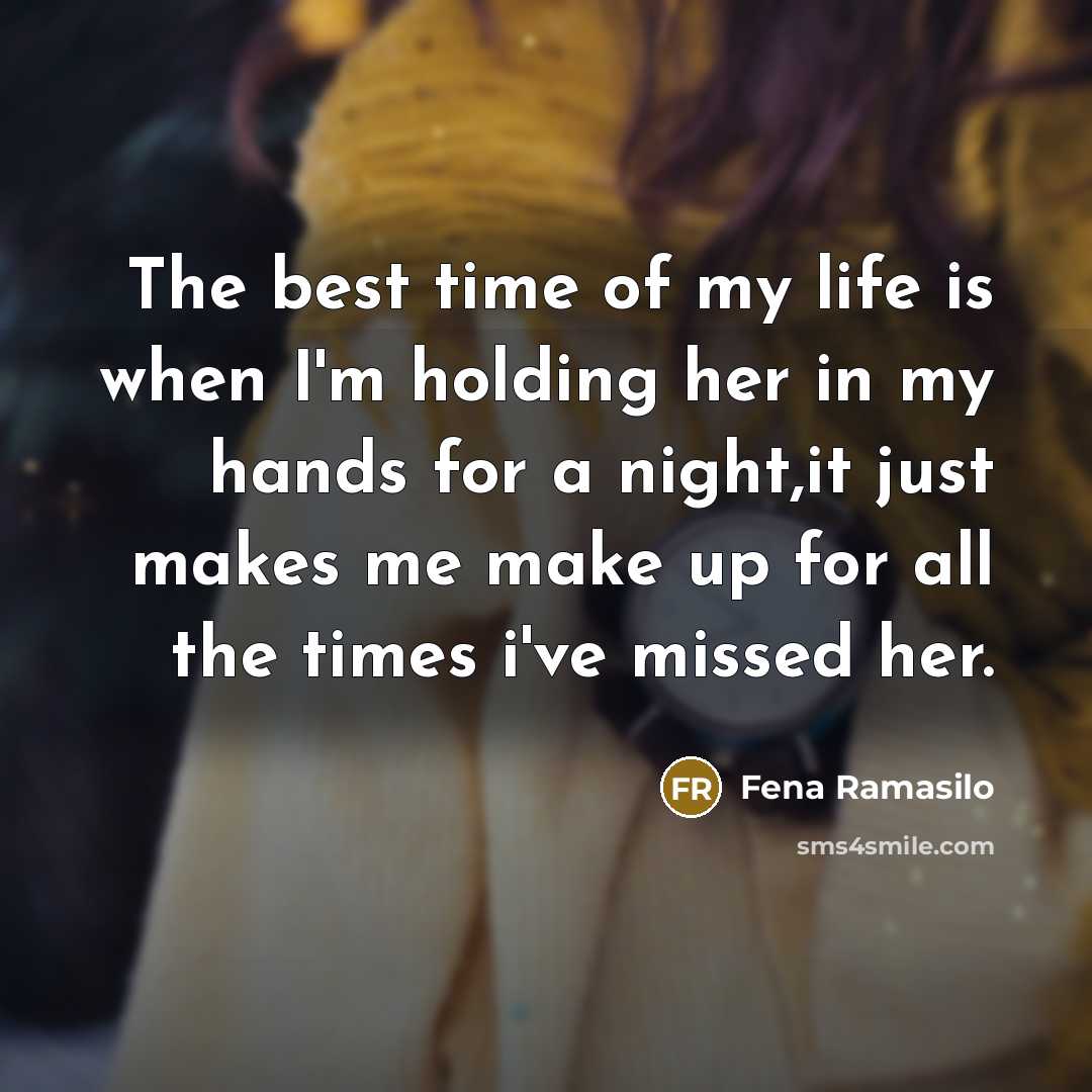 “The best time of my life is when I'm holding her in my hands for a night,it just makes me make up for all the times i've missed her.” quote by Fena Ramasilo