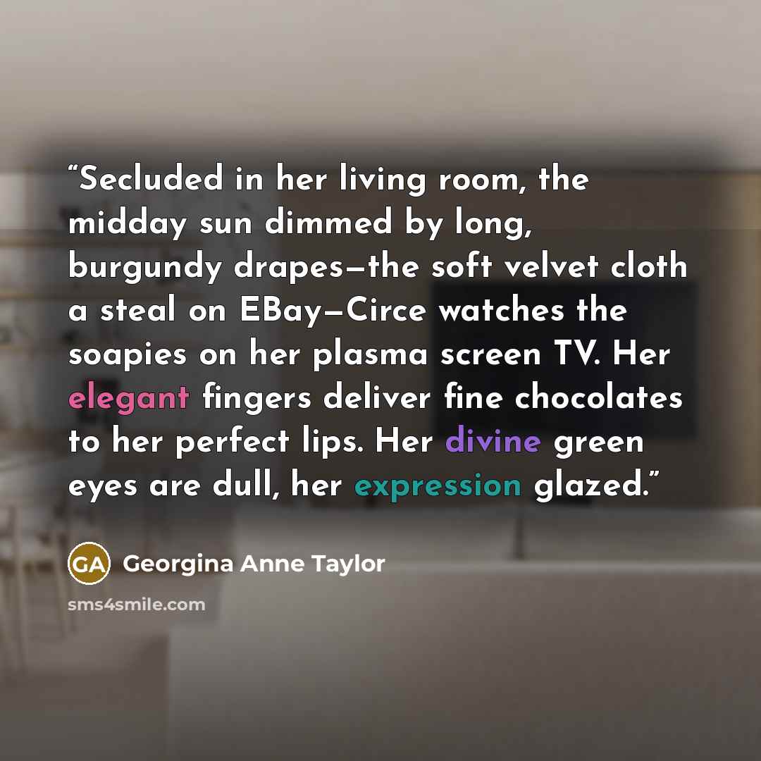 “Secluded in her living room, the midday sun dimmed by long, burgundy drapes—the soft velvet cloth a steal on EBay—Circe watches the soapies on her plasma screen TV. Her elegant fingers deliver fine chocolates to her perfect lips. Her divine green eyes are dull, her expression glazed.” quote by Georgina Anne Taylor