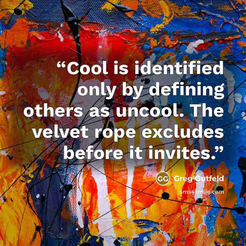 “Cool is identified only by defining others as uncool. The velvet rope excludes before it invites.” quote by Greg Gutfeld