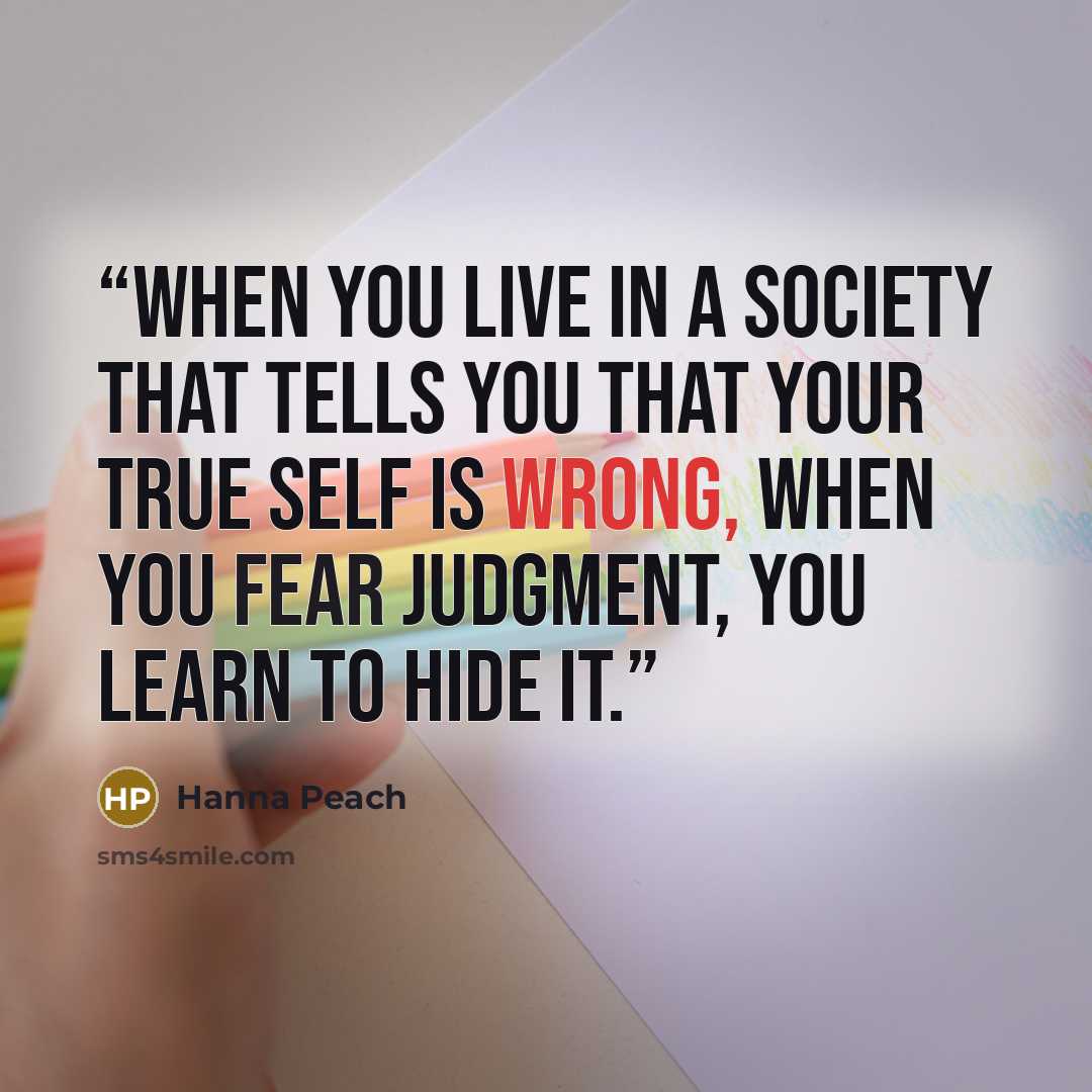 “When you live in a society that tells you that your true self is wrong, when you fear judgment, you learn to hide it.” quote by Hanna Peach