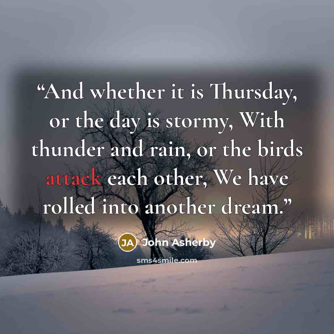 “And whether it is Thursday, or the day is stormy, With thunder and rain, or the birds attack each other, We have rolled into another dream.” quote by John Asherby