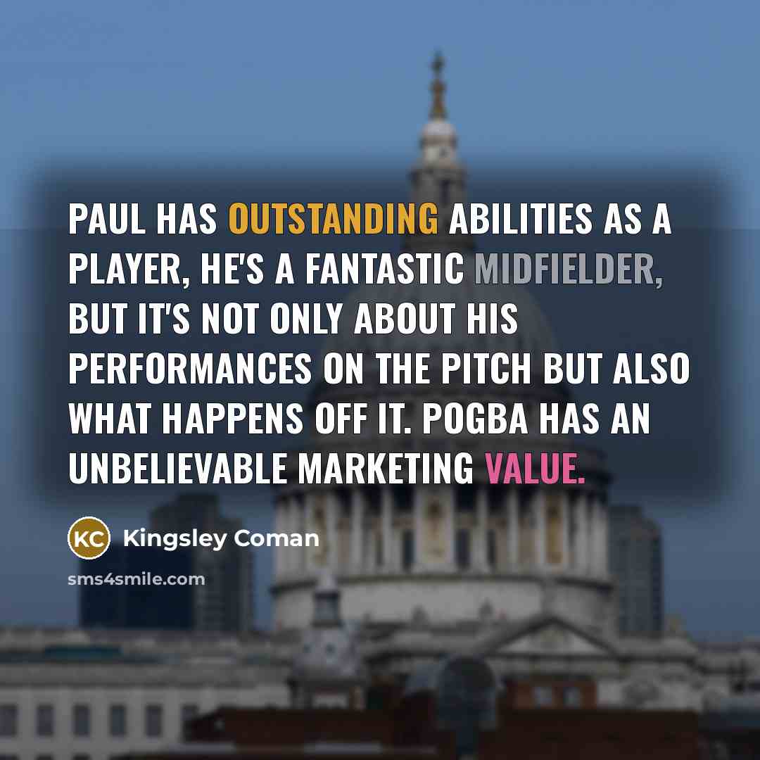 “Paul has outstanding abilities as a player, he's a fantastic midfielder, but it's not only about his performances on the pitch but also what happens off it. Pogba has an unbelievable marketing value.” quote by Kingsley Coman