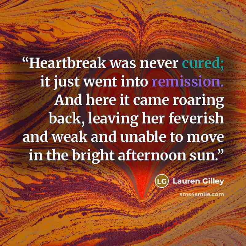 “Heartbreak was never cured; it just went into remission. And here it came roaring back, leaving her feverish and weak and unable to move in the bright afternoon sun.” quote by Lauren Gilley