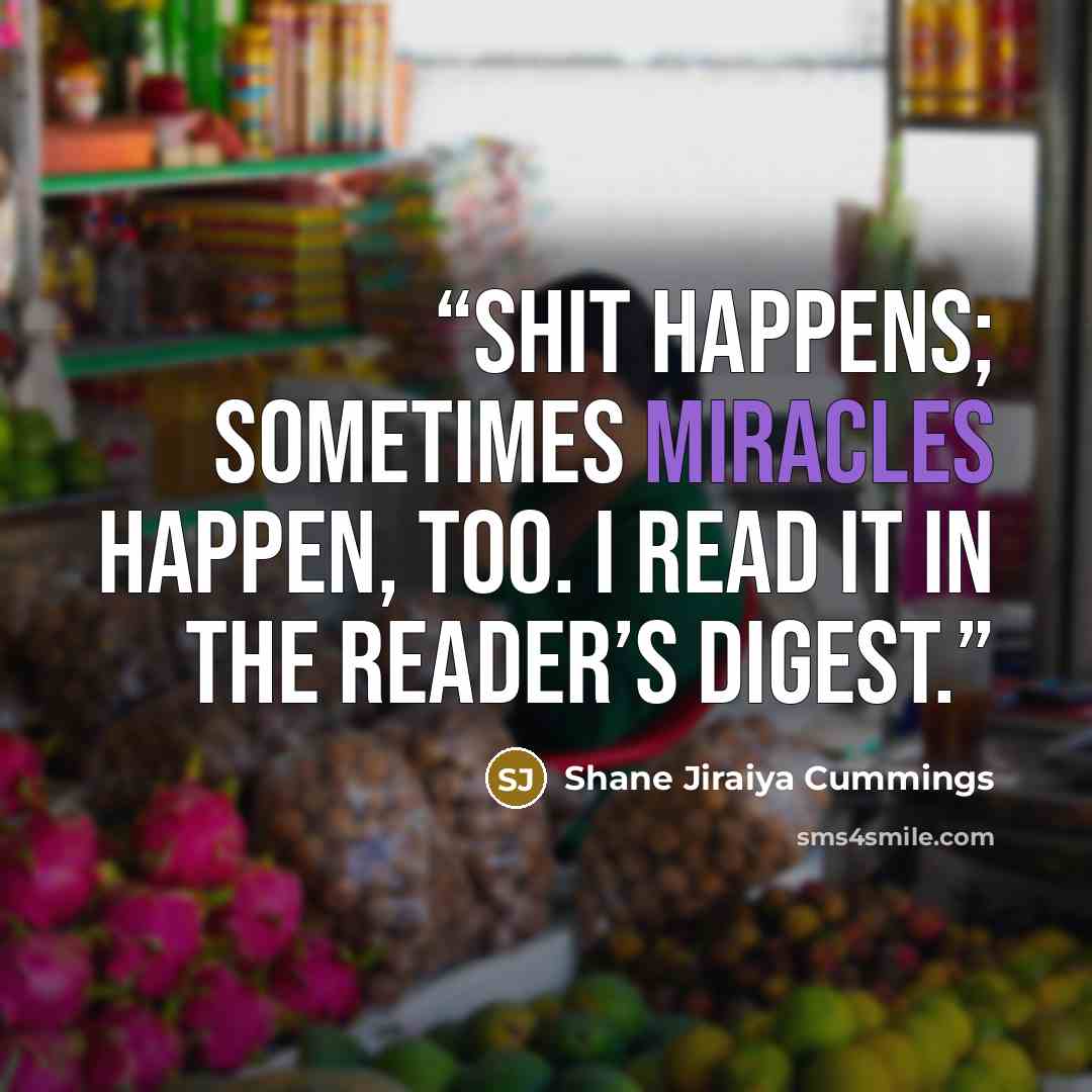 “Shit happens; sometimes miracles happen, too. I read it in The Reader’s Digest.” quote by Shane Jiraiya Cummings