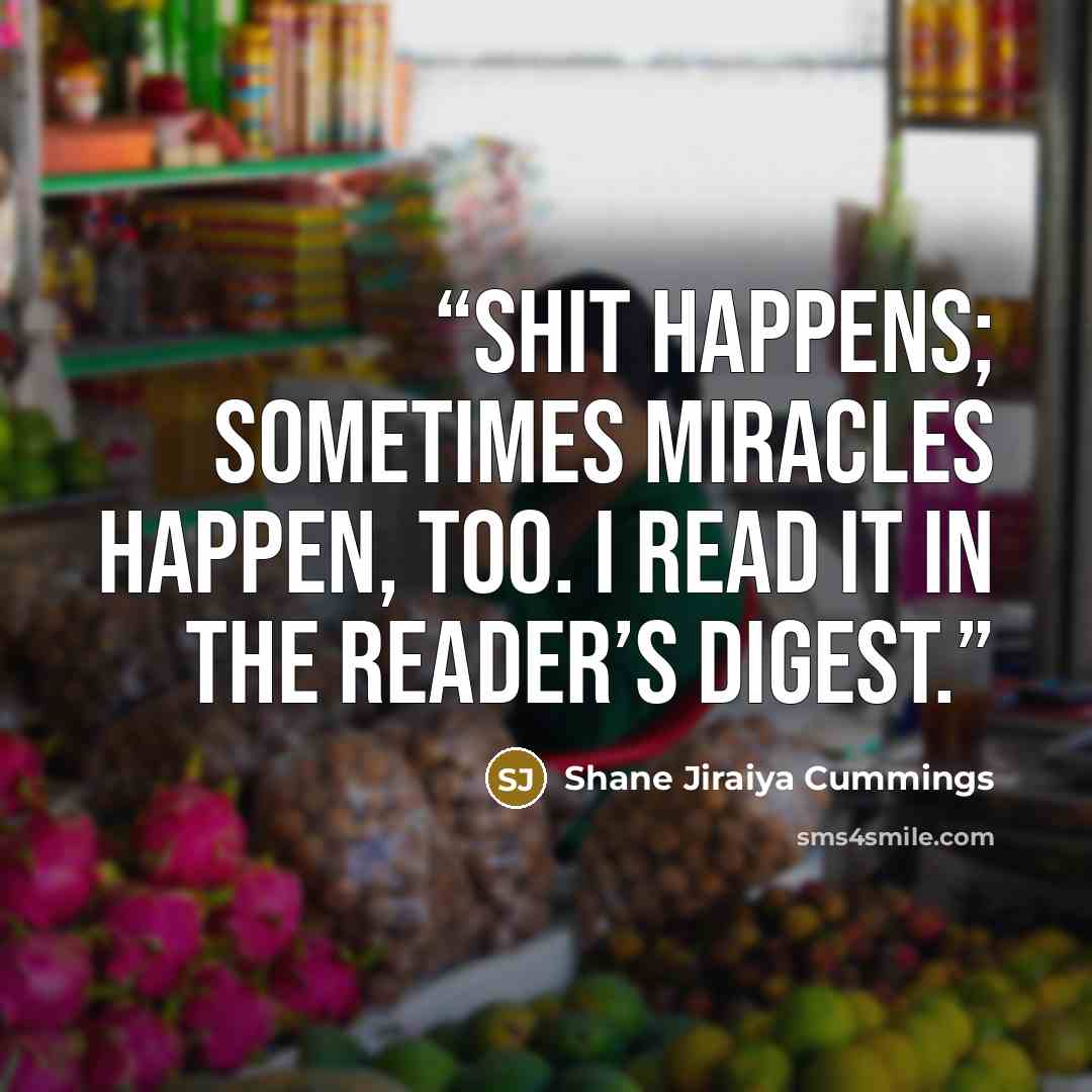 “Shit happens; sometimes miracles happen, too. I read it in The Reader’s Digest.” quote by Shane Jiraiya Cummings