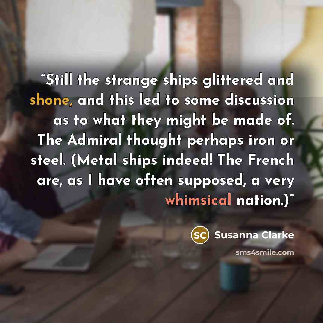 “Still the strange ships glittered and shone, and this led to some discussion as to what they might be made of. The Admiral thought perhaps iron or steel. (Metal ships indeed! The French are, as I have often supposed, a very whimsical nation.)” quote by Susanna Clarke