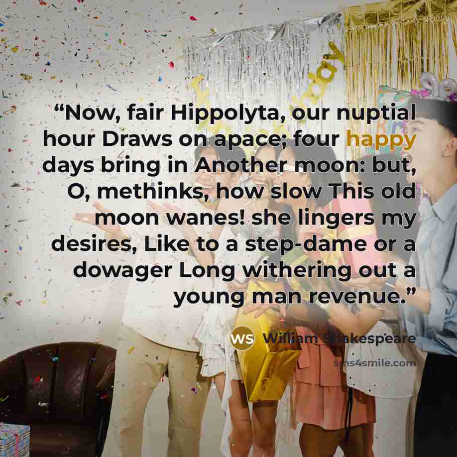 “Now, fair Hippolyta, our nuptial hour Draws on apace; four happy days bring in Another moon: but, O, methinks, how slow This old moon wanes! she lingers my desires, Like to a step-dame or a dowager Long withering out a young man revenue.” quote by William Shakespeare